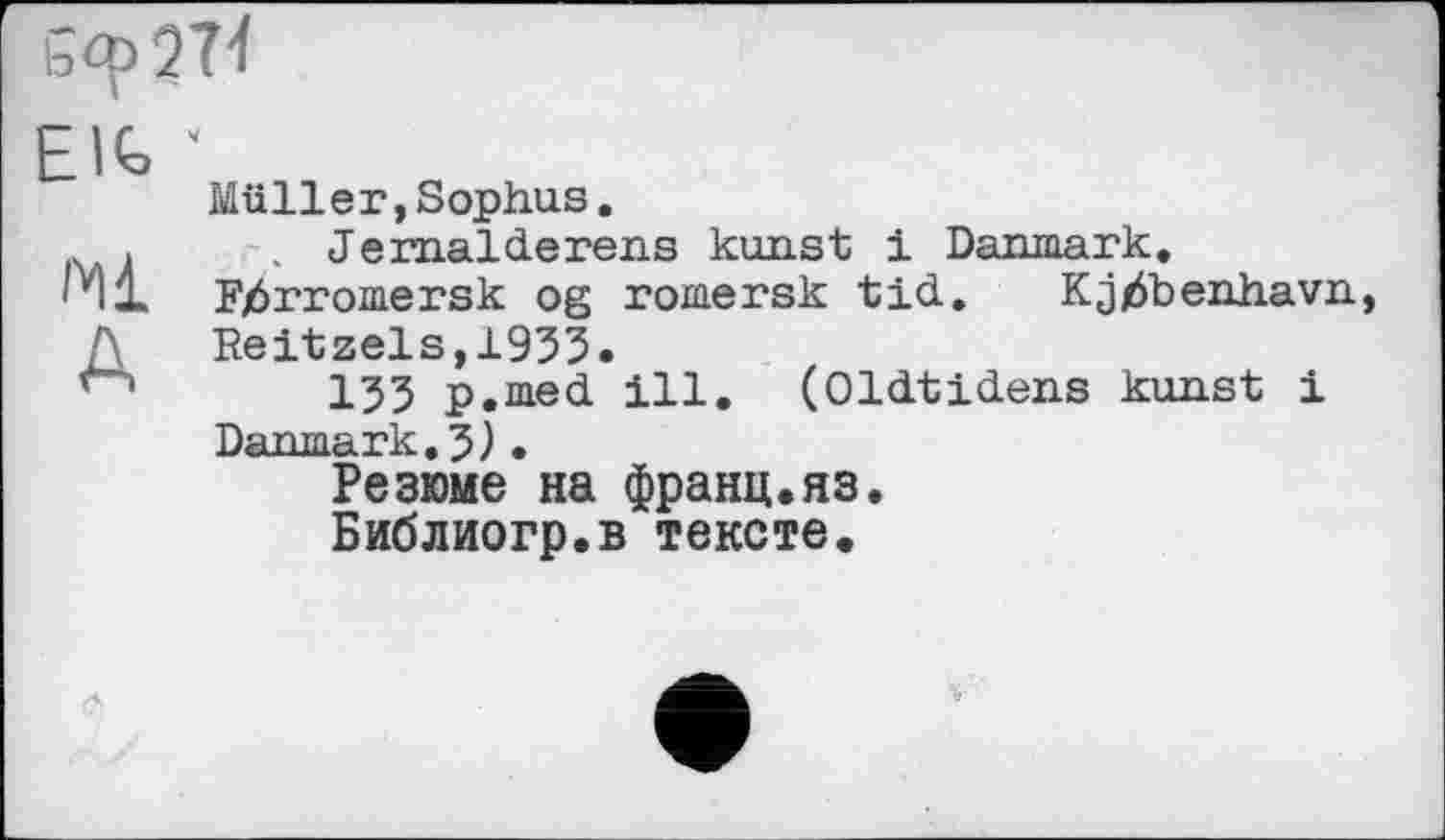 ﻿Elfe
Ml
A
Müller,Sophus.
. Jernalderens konst і Danmark. Fjôrromersk og romersk tid. Kjjôbenhavn, Reitzels,1933.
135 p.med ill. (Oldtidens kunst і Danmark.5).
Резюме на франц.яз.
Библиогр.в тексте.